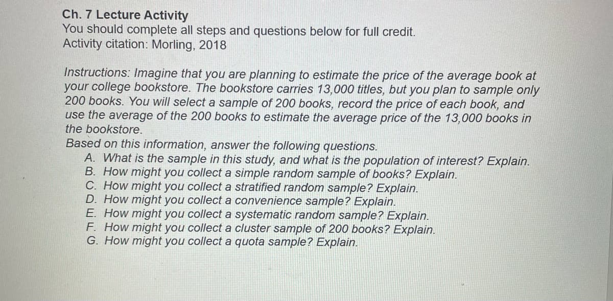 Ch. 7 Lecture Activity
You should complete all steps and questions below for full credit.
Activity citation: Morling, 2018
Instructions: Imagine that you are planning to estimate the price of the average book at
your college bookstore. The bookstore carries 13,000 titles, but you plan to sample only
200 books. You will select a sample of 200 books, record the price of each book, and
use the average of the 200 books to estimate the average price of the 13,000 books in
the bookstore.
Based on this information, answer the following questions.
A. What is the sample in this study, and what is the population of interest? Explain.
B. How might you collect a simple random sample of books? Explain.
C. How might you collect a stratified random sample? Explain.
D. How might you collect a convenience sample? Explain.
E. How might you collect a systematic random sample? Explain.
F. How might you collect a cluster sample of 200 books? Explain.
G. How might you collect a quota sample? Explain.