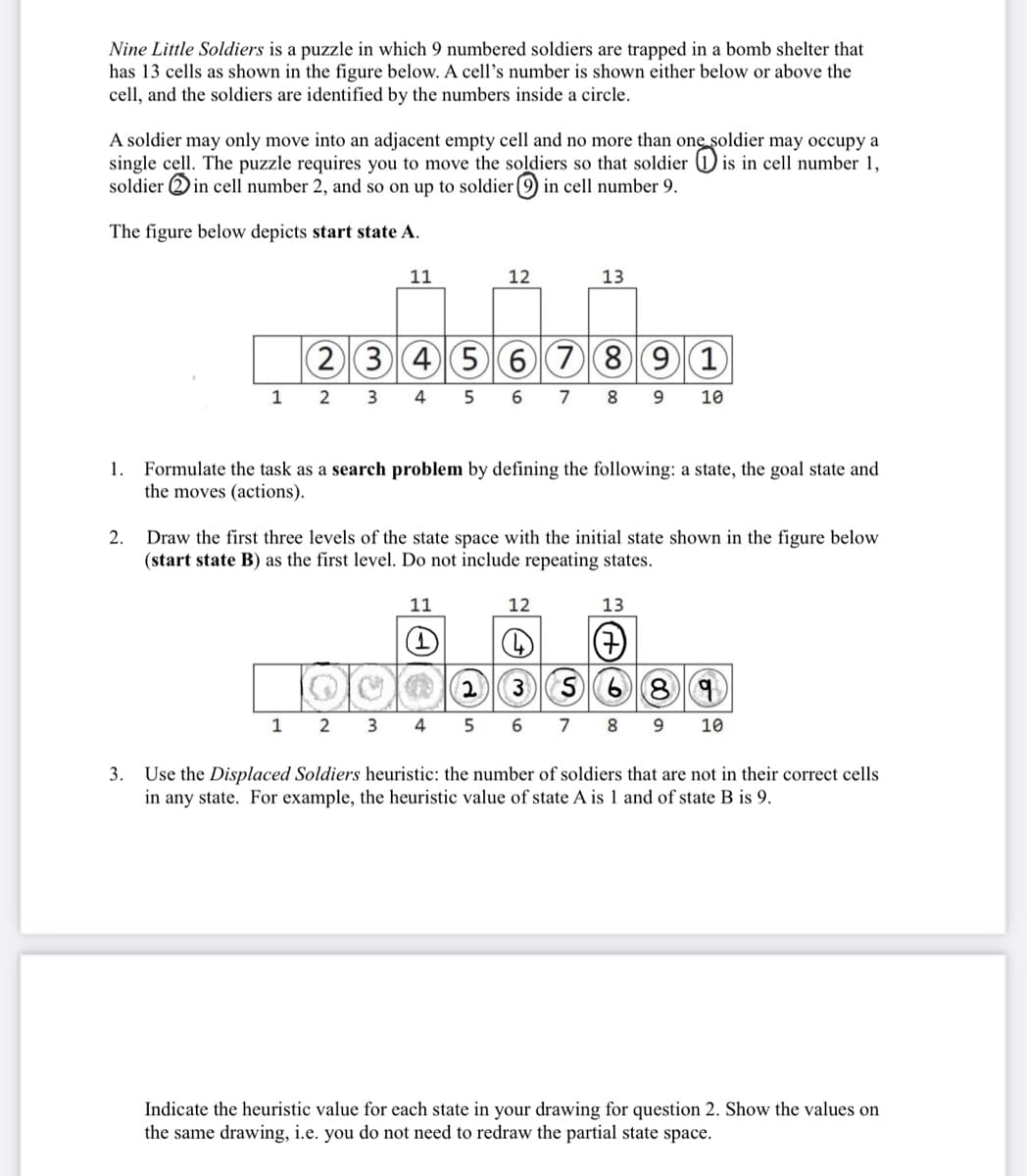 Nine Little Soldiers is a puzzle in which 9 numbered soldiers are trapped in a bomb shelter that
has 13 cells as shown in the figure below. A cell's number is shown either below or above the
cell, and the soldiers are identified by the numbers inside a circle.
A soldier may only move into an adjacent empty cell and no more than one soldier may occupy a
single cell. The puzzle requires you to move the soldiers so that soldier ① is in cell number 1,
soldier in cell number 2, and so on up to soldier: C②CDC in cell number 9.
The figure below depicts start state A.
11
12
13
(N
2
34567891
1 2 3 4 5 6 7 8 9 10
Formulate the task as a search problem by defining the following: a state, the goal state and
the moves (actions).
2. Draw the first three levels of the state space with the initial state shown in the figure below
(start state B) as the first level. Do not include repeating states.
11
1
12
13
⑦
235689
1 2 3 4 5 6 7 8 9 10
3. Use the Displaced Soldiers heuristic: the number of soldiers that are not in their correct cells
in any state. For example, the heuristic value of state A is 1 and of state B is 9.
Indicate the heuristic value for each state in your drawing for question 2. Show the values on
the same drawing, i.e. you do not need to redraw the partial state space.