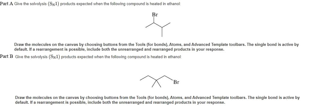 Part A Give the solvolysis (SN1) products expected when the following compound is heated in ethanol:
Br
Draw the molecules on the canvas by choosing buttons from the Tools (for bonds), Atoms, and Advanced Template toolbars. The single bond is active by
default. If a rearrangement is possible, include both the unrearranged and rearranged products in your response.
Part B Give the solvolysis (SN1) products expected when the following compound is heated in ethanol:
Br
Draw the molecules on the canvas by choosing buttons from the Tools (for bonds), Atoms, and Advanced Template toolbars. The single bond is active by
default. If a rearrangement is possible, include both the unrearranged and rearranged products in your response.
