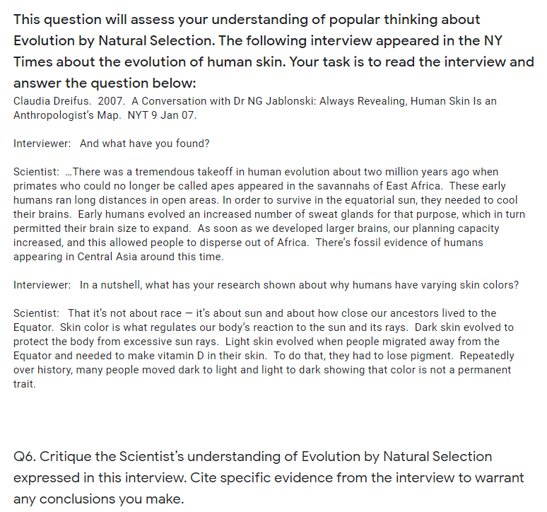 This question will assess your understanding of popular thinking about
Evolution by Natural Selection. The following interview appeared in the NY
Times about the evolution of human skin. Your task is to read the interview and
answer the question below:
Claudia Dreifus. 2007. A Conversation with Dr NG Jablonski: Always Revealing, Human Skin Is an
Anthropologist's Map. NYT 9 Jan 07.
Interviewer: And what have you found?
Scientist: .There was a tremendous takeoff in human evolution about two million years ago when
primates who could no longer be called apes appeared in the savannahs of East Africa. These early
humans ran long distances in open areas. In order to survive in the equatorial sun, they needed to cool
their brains. Early humans evolved an increased number of sweat glands for that purpose, which in turn
permitted their brain size to expand. As soon as we developed larger brains, our planning capacity
increased, and this allowed people to disperse out of Africa. There's fossil evidence of humans
appearing in Central Asia around this time.
Interviewer: In a nutshell, what has your research shown about why humans have varying skin colors?
Scientist: That it's not about race – it's about sun and about how close our ancestors lived to the
Equator. Skin color is what regulates our body's reaction to the sun and its rays. Dark skin evolved to
protect the body from excessive sun rays. Light skin evolved when people migrated away from the
Equator and needed to make vitamin D in their skin. To do that, they had to lose pigment. Repeatedly
over history, many people moved dark to light and light to dark showing that color is not a permanent
trait.
Q6. Critique the Scientist's understanding of Evolution by Natural Selection
expressed in this interview. Cite specific evidence from the interview to warrant
any conclusions you make.
