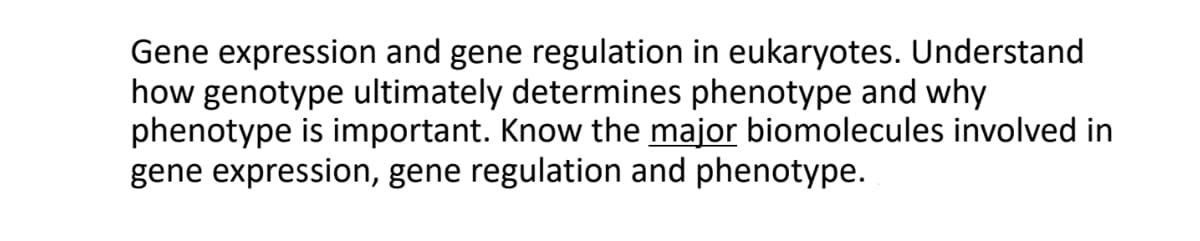 Gene expression and gene regulation in eukaryotes. Understand
how genotype ultimately determines phenotype and why
phenotype is important. Know the major biomolecules involved in
gene expression, gene regulation and phenotype.
