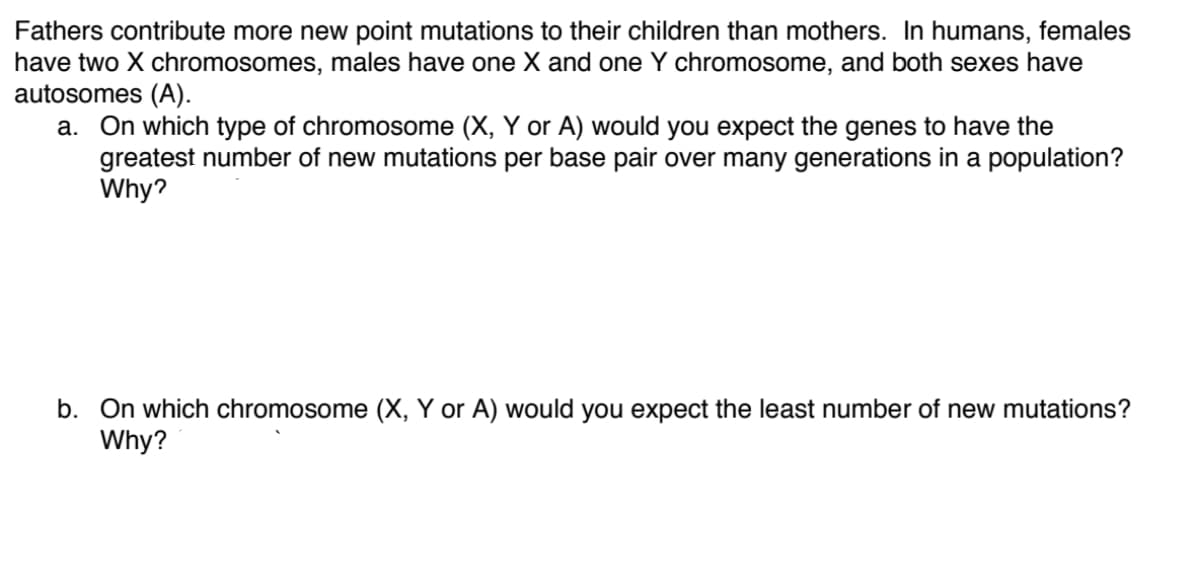 Fathers contribute more new point mutations to their children than mothers. In humans, females
have two X chromosomes, males have one X and one Y chromosome, and both sexes have
autosomes (A).
a. On which type of chromosome (X, Y or A) would you expect the genes to have the
greatest number of new mutations per base pair over many generations in a population?
Why?
b. On which chromosome (X, Y or A) would you expect the least number of new mutations?
Why?
