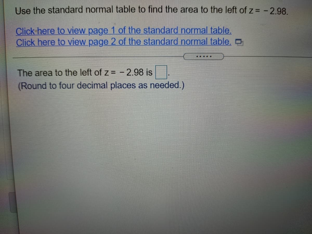 Use the standard normal table to find the area to the left of z = -2.98.
Click here to view page 1 of the standard normal table.
Click here to view page 2 of the standard normal table, O
The area to the left of z = - 2.98 is
(Round to four decimal places as needed.)
