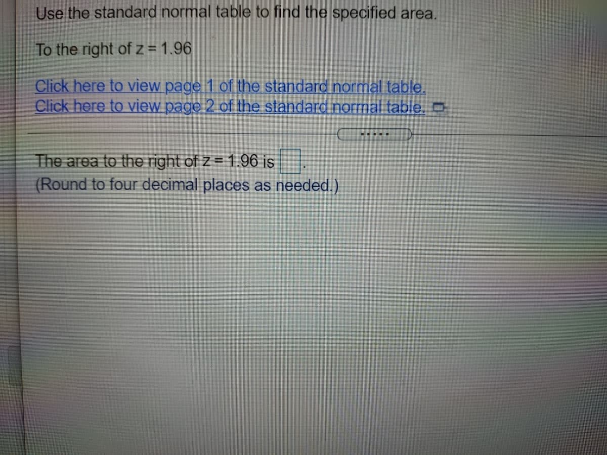 Use the standard normal table to find the specified area.
To the right of z=1.96
Click here to view page 1 of the standard normal table.
Click here to view page 2 of the standard normal table.O
The area to the right of z= 1.96 is
(Round to four decimal places as needed.)
