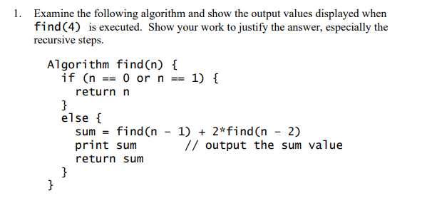 1. Examine the following algorithm and show the output values displayed when
find(4) is executed. Show your work to justify the answer, especially the
recursive steps.
Algorithm find (n) {
if (n == 0 or n == 1) {
return n
}
else {
sum = find(n - 1) + 2*find(n - 2)
print sum
// output the sum value
return sum
}
}
