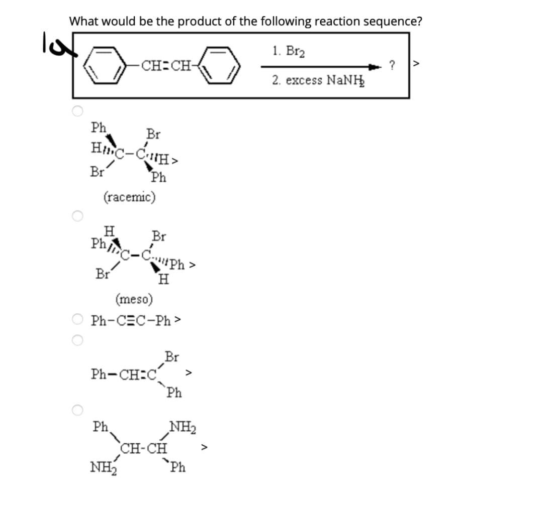 What would be the product of the following reaction sequence?
1. Br2
CH CH-
2. excess NaNH
Ph
Br
Hnc-CH>
Br
Ph
(racemic)
H
Br
Phinc-Cph
>
Br
H.
(meso)
Ph-CEC-Ph >
Br
Ph-CH:C
Ph
>
NH2
Ph
CH-CH
NH
>
`Ph
O O
