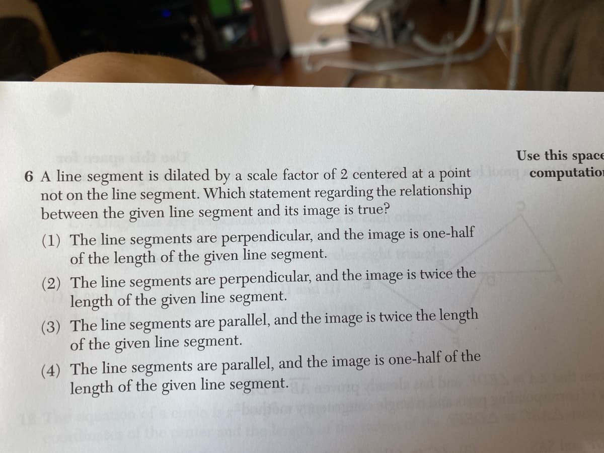 6 A line segment is dilated by a scale factor of 2 centered at a point
not on the line segment. Which statement regarding the relationship
between the given line segment and its image is true?
(1) The line segments are perpendicular, and the image is one-half
of the length of the given line segment.
(2) The line segments are perpendicular, and the image is twice the
length of the given line segment.
(3) The line segments are parallel, and the image is twice the length
of the given line segment.
(4) The line segments are parallel, and the image is one-half of the
length of the given line segment.
Use this space
ng computation