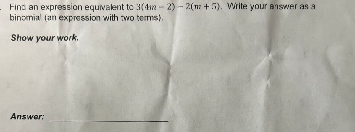 Find an expression equivalent to 3(4m - 2) - 2(m + 5). Write your answer as a
binomial (an expression with two terms).
Show your work.
Answer: