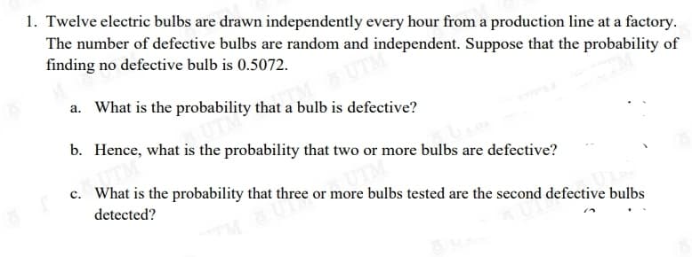 1. Twelve electric bulbs are drawn independently every hour from a production line at a factory.
The number of defective bulbs are random and independent. Suppose that the probability of
finding no defective bulb is 0.5072.
UTM
a. What is the probability that a bulb is defective?
b. Hence, what is the probability that two or more bulbs are defective?
c. What is the probability that three or more bulbs tested are the second defective bulbs
detected?
