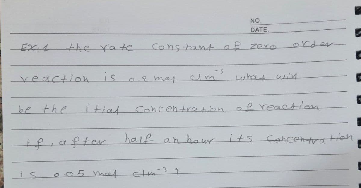 NO.
DATE.
EXI4
the rate
Constant of zero
order
- 3
reaction is
2 mat
cim
what wi4
be the
itiat
of reaction
Cancentration
ifrafter
haif an hour
its Cohehtration
is
005 maat
