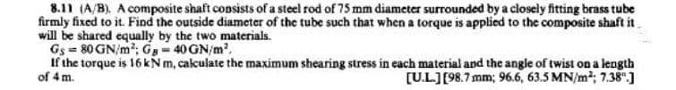 8.11 (A/B). A composite shaft consists of a steel rod of 75 mm diameter surrounded by a closely fitting brass tube
firmly fixed to it. Find the outside diameter of the tube such that when a torque is applied to the composite shaft it
will be shared equally by the two materials.
Gs = 80 GN/m²; G = 40 GN/m²,
If the torque is 16 kN m, calculate the maximum shearing stress in each material and the angle of twist on a length
of 4 m.
[U.L.] [98.7 mm; 96.6, 63.5 MN/m²; 7.38.]