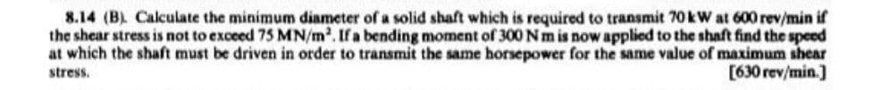 8.14 (B). Calculate the minimum diameter of a solid shaft which is required to transmit 70 kW at 600 rev/min if
the shear stress is not to exceed 75 MN/m². If a bending moment of 300 Nm is now applied to the shaft find the speed
at which the shaft must be driven in order to transmit the same horsepower for the same value of maximum shear
stress.
[630 rev/min.]