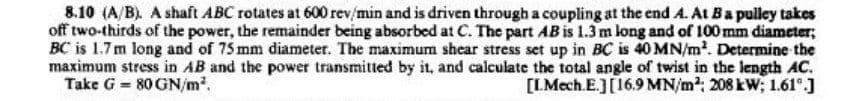 8.10 (A/B). A shaft ABC rotates at 600 rev/min and is driven through a coupling at the end A. At B a pulley takes
off two-thirds of the power, the remainder being absorbed at C. The part AB is 1.3 m long and of 100 mm diameter;
BC is 1.7 m long and of 75 mm diameter. The maximum shear stress set up in BC is 40 MN/m². Determine the
maximum stress in AB and the power transmitted by it, and calculate the total angle of twist in the length AC.
Take G = 80 GN/m².
[L.Mech.E.] [16.9 MN/m²; 208 kW; 1.61⁰.]