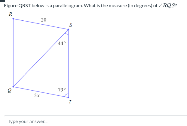 Figure QRST below is a parallelogram. What is the measure (in degrees) of <RQS?
R
5x
20
Type your answer...
44°
79°
S
T