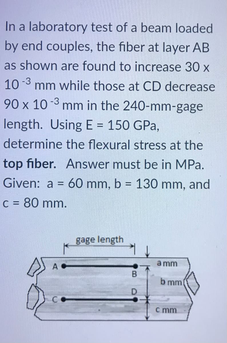 In a laboratory test of a beam loaded
by end couples, the fiber at layer AB
as shown are found to increase 30 x
10 -3 mm while those at CD decrease
90 x 10-3 mm in the 240-mm-gage
length. Using E = 150 GPa,
determine the flexural stress at the
top fiber. Answer must be in MPa.
Given: a = 60 mm, b = 130 mm, and
C = 80 mm.
gage length
a mm
b mm
D.
c mm
