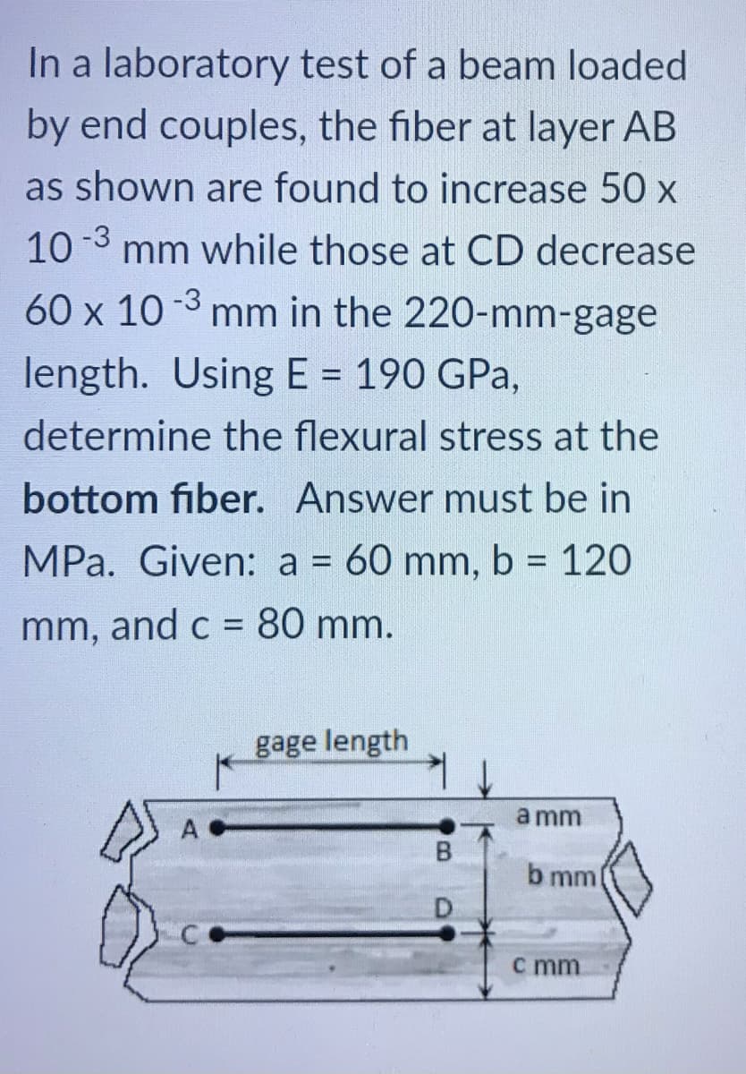 In a laboratory test of a beam loaded
by end couples, the fiber at layer AB
as shown are found to increase 50 x
10 -3 mm while those at CD decrease
60 x 10 -3 mm in the 220-mm-gage
length. Using E = 190 GPa,
%3D
determine the flexural stress at the
bottom fiber. Answer must be in
MPa. Given: a = 60 mm, b = 120
mm, and c = 80 mm.
gage length
a mm
A
b mm
D.
c mm
