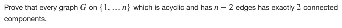 Prove that every graph G on {1, ... n} which is acyclic and has n – 2 edges has exactly 2 connected
components.
