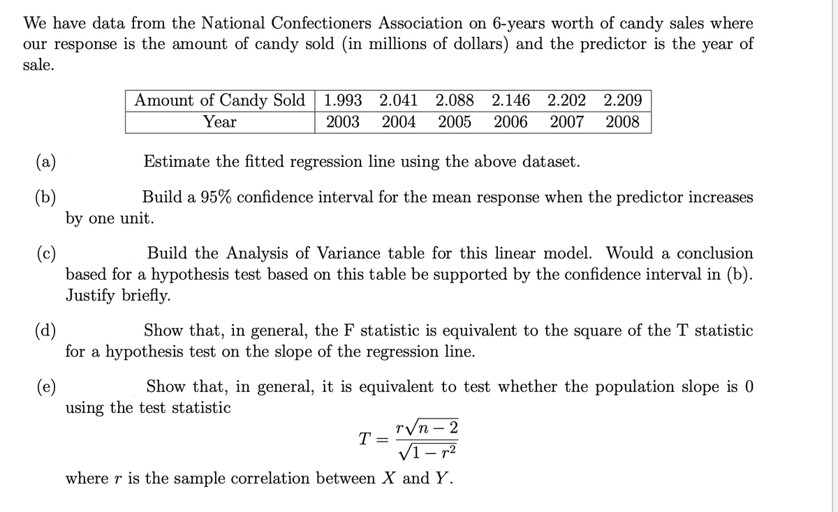 We have data from the National Confectioners Association on 6-years worth of candy sales where
our response is the amount of candy sold (in millions of dollars) and the predictor is the year of
sale.
Amount of Candy Sold 1.993 2.041 2.088
2.146 2.202 2.209
Year
2003
2004
2005
2006
2007
2008
(a)
Estimate the fitted regression line using the above dataset.
(b)
Build a 95% confidence interval for the mean response when the predictor increases
by one unit.
(c)
based for a hypothesis test based on this table be supported by the confidence interval in (b).
Justify briefly.
Build the Analysis of Variance table for this linear model. Would a conclusion
(d)
for a hypothesis test on the slope of the regression line.
Show that, in general, the F statistic is equivalent to the square of the T statistic
(e)
using the test statistic
Show that, in general, it is equivalent to test whether the population slope is 0
r/n – 2
T =
'п -
V1- r2
where r is the sample correlation between X and Y.
