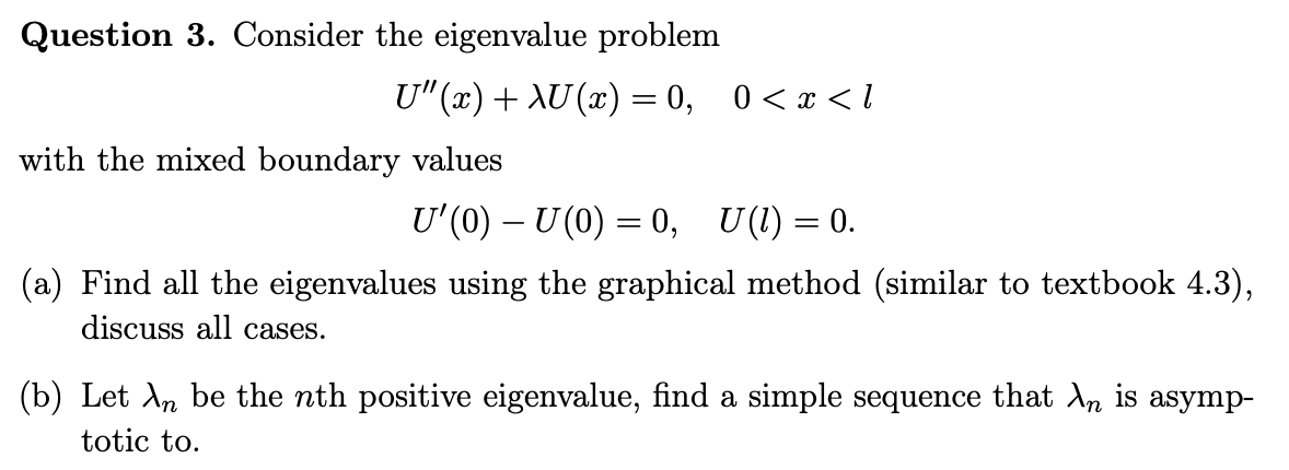 Question 3. Consider the eigenvalue problem
U"(x) + AU (x) = 0, 0 <x < l
with the mixed boundary values
U'(0) – U(0) = 0, U(1) = 0.
(a) Find all the eigenvalues using the graphical method (similar to textbook 4.3),
discuss all cases.
(b) Let An be the nth positive eigenvalue, find a simple sequence that An is asymp-
totic to.
