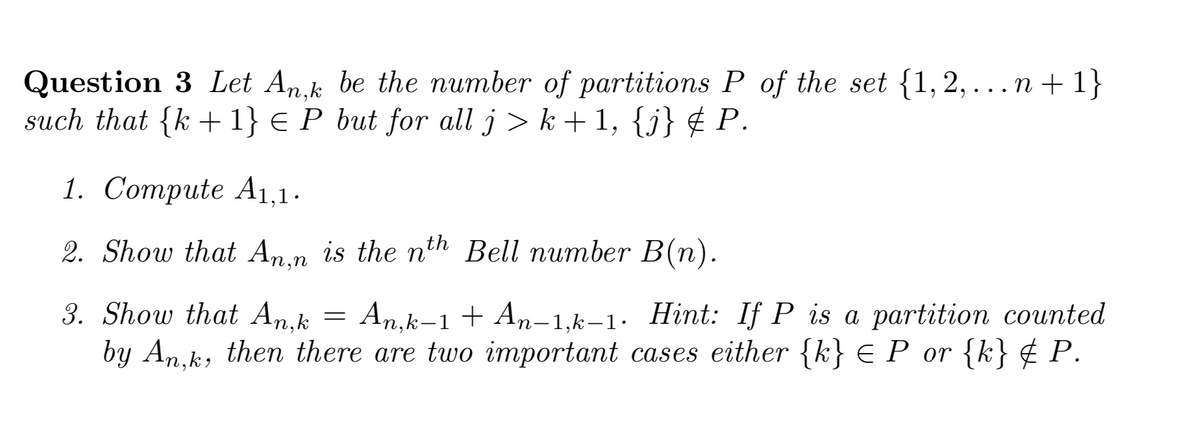 Question 3 Let Ank be the number of partitions P of the set {1,2,...n + 1}
such that {k + 1} € P but for all j > k + 1, {j} ¢ P.
1. Соmрute Ai,1.
2. Show that An.n is the nth Bell number B(n).
3. Show that An,k
by An.k, then there are two important cases either {k} € P_or {k} ¢ P.
An,k-1 + An-1,k–1· Hint: If P is a partition counted
