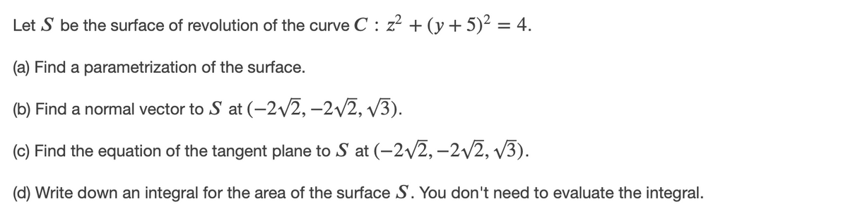 Let S be the surface of revolution of the curve C : z? + (y + 5)2 = 4.
(a) Find a parametrization of the surface.
(b) Find a normal vector to S at (-2/2, –2/2, v3).
(c) Find the equation of the tangent plane to S at (-2/2, –2/2, v3).
(d) Write down an integral for the area of the surface S. You don't need to evaluate the integral.
