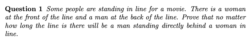 Question 1 Some people are standing in line for a movie. There is a woman
at the front of the line and a man at the back of the line. Prove that no matter
how long the line is there will be
line.
man standing directly behind a woman in
