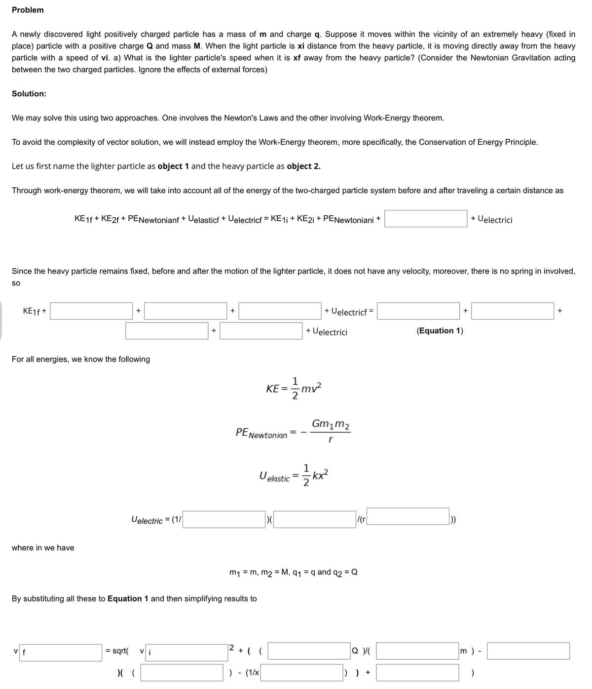 Problem
A newly discovered light positively charged particle has a mass of m and charge q. Suppose it moves within the vicinity of an extremely heavy (fixed in
place) particle with a positive charge Q and mass M. When the light particle is xi distance from the heavy particle, it is moving directly away from the heavy
particle with a speed of vi. a) What is the lighter particle's speed when it is xf away from the heavy particle? (Consider the Newtonian Gravitation acting
between the two charged particles. Ignore the effects of external forces)
Solution:
We may solve this using two approaches. One involves the Newton's Laws and the other involving Work-Energy theorem.
To avoid the complexity of vector solution, we will instead employ the Work-Energy theorem, more specifically, the Conservation of Energy Principle.
Let us first name the lighter particle as object 1 and the heavy particle as object 2.
Through work-energy theorem, we will take into account all of the energy of the two-charged particle system before and after traveling a certain distance as
KE16 + KE2F + PENewtonianf + Uelasticf + Uelectricf = KE1i + KE21 + PENewtoniani +
+ Uelectrici
Since the heavy particle remains fixed, before and after the motion of the lighter particle, it does not have any velocity, moreover, there is no spring in involved,
so
KE16 +
+ Uelectricf =
+
+
%3D
+
+
+ Uelectrici
(Equation 1)
For all energies, we know the following
KE =mv²
Gm,m2
PENewtonian
r
Uelstic = kx?
1
-kx²
2
Uelectric = (1/
/(r
where in we have
m1 = m, m2 = M, q1 = q and q2 = Q
By substituting all these to Equation 1 and then simplifying results to
12
V f
sqrt(
Vi
+ ( (
m ) -
%3D
) - (1/x
) ) +
