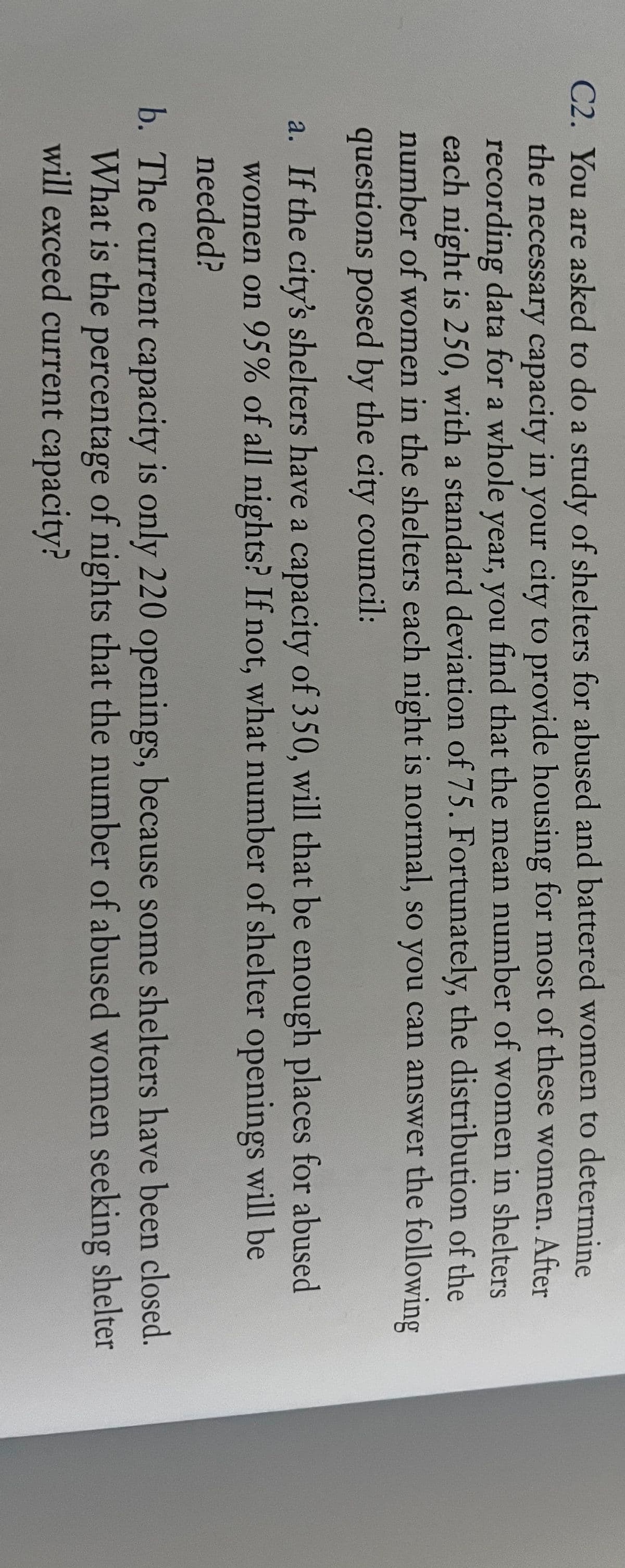 C2. You are asked to do a study of shelters for abused and battered women to determine
the necessary capacity in your city to provide housing for most of these women. After
recording data for a whole year, you find that the mean number of women in shelters
each night is 250, with a standard deviation of 75. Fortunately, the distribution of the
number of women in the shelters each night is normal, so you can answer the following
questions posed by the city council:
a. If the city's shelters have a capacity of 350, will that be enough places for abused
women on 95% of all nights? If not, what number of shelter openings will be
needed?
b. The current capacity is only 220 openings, because some shelters have been closed.
What is the percentage of nights that the number of abused women seeking shelter
will exceed current capacity?
