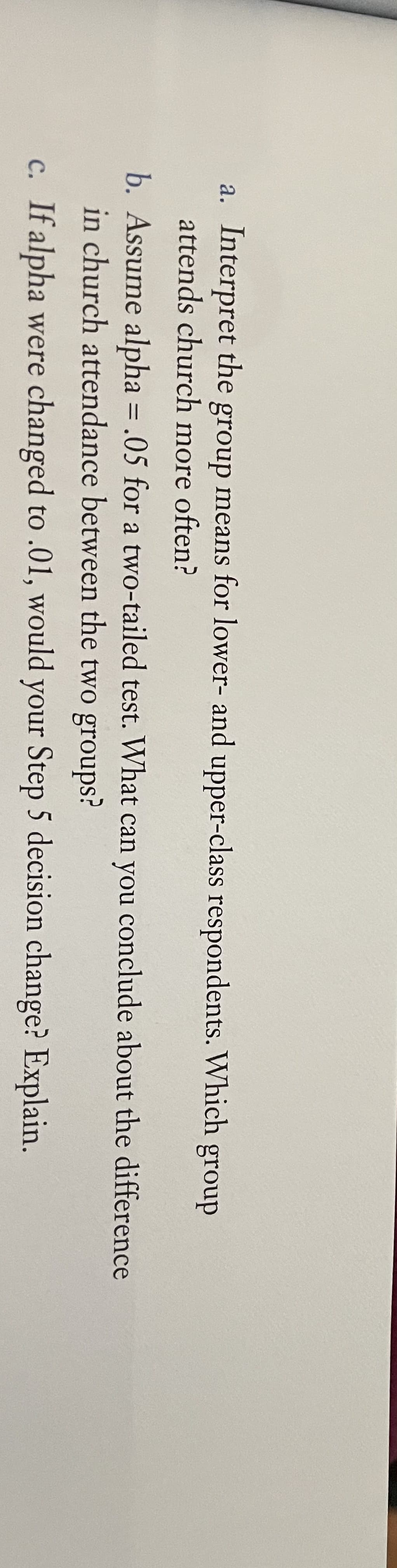 a. Interpret the group means for lower- and upper-class
attends church more often?
respondents. Which group
b. Assume alpha = .05 for a two-tailed test. What can you conclude about the difference
in church attendance between the two groups?
%3D
c. If alpha were changed to .01, would your Step 5 decision change? Explain.
