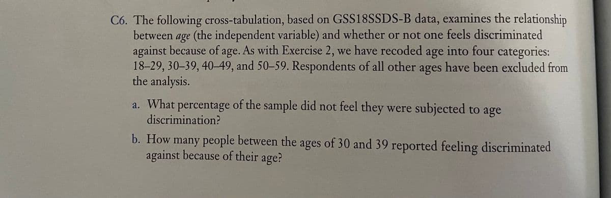 C6. The following cross-tabulation, based on GSS18SSDS-B data, examines the relationship
between age (the independent variable) and whether or not one feels discriminated
against because of age. As with Exercise 2, we have recoded age into four categories:
18-29, 30–39, 40–49, and 50-59. Respondents of all other ages have been excluded from
the analysis.
a. What percentage of the sample did not feel they were subjected to age
discrimination?
b. How many people between the ages of 30 and 39 reported feeling discriminated
against because of their age?
