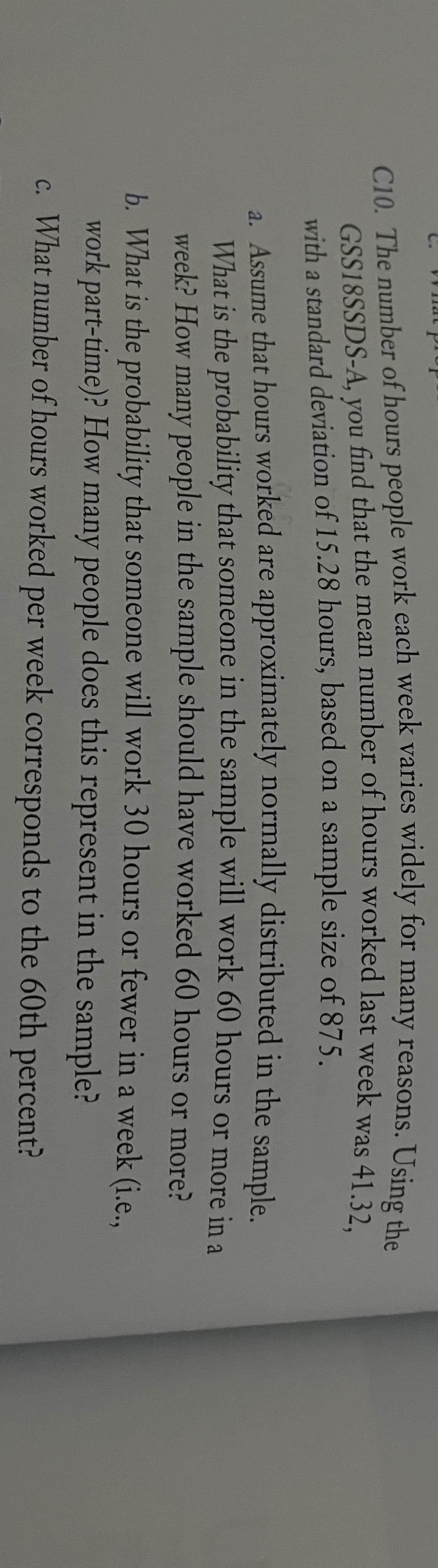 C10. The number of hours people work each week varies widely for many reasons. Using che
GSS18SSDS-A, you find that the mean number of hours worked last week was 41 32
with a standard deviation of 15.28 hours, based on a sample size of 875.
a. Assume that hours worked are approximately normally distributed in the sample.
What is the probability that someone in the sample will work 60 hours or more in a
week? How many people in the sample should have worked 60 hours or more?
b. What is the probability that someone will work 30 hours or fewer in a week (i.e..
work part-time)? How many people does this represent in the sample?
c. What number of hours worked per week corresponds to the 60th percent?
