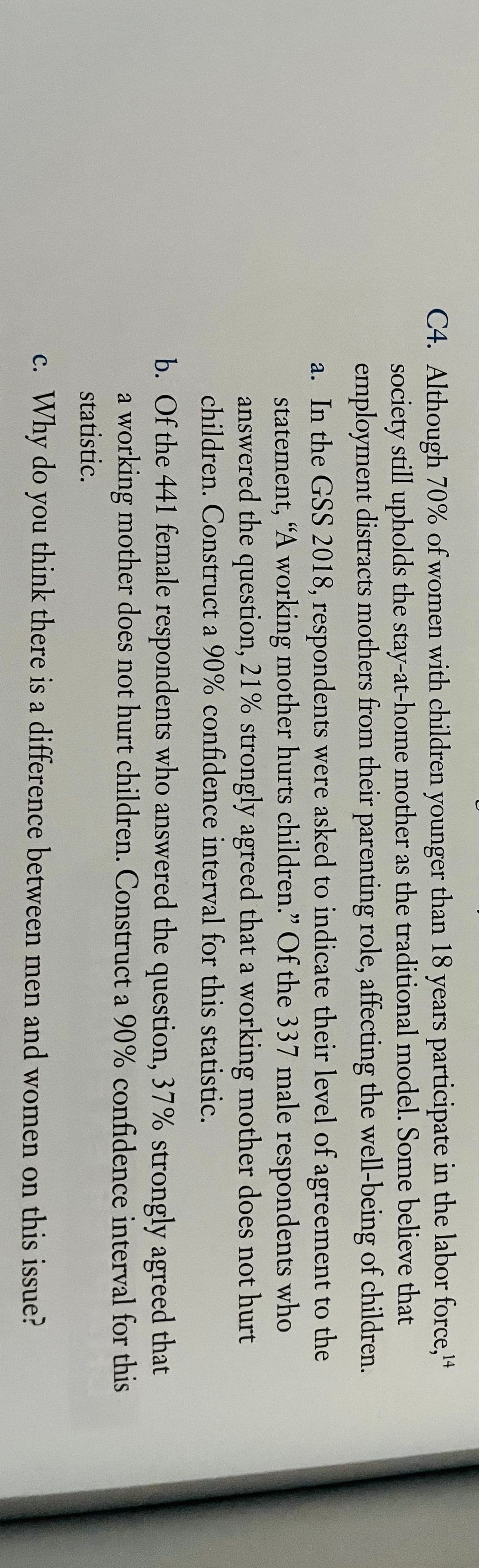 C4. Although 70% of women with children younger than 18 years participate in the labor force,+4
society still upholds the stay-at-home mother as the traditional model. Some believe that
employment distracts mothers from their parenting role, affecting the well-being of children.
a. In the GSS 2018, respondents were asked to indicate their level of agreement to the
statement, "A working mother hurts children." Of the 337 male respondents who
answered the question, 21% strongly agreed that a working mother does not hurt
children. Construct a 90% confidence interval for this statistic.
b. Of the 441 female respondents who answered the question, 37% strongly agreed that
a working mother does not hurt children. Construct a 90% confidence interval for this
statistic.
c. Why do you think there is a difference between men and women on this issue?
