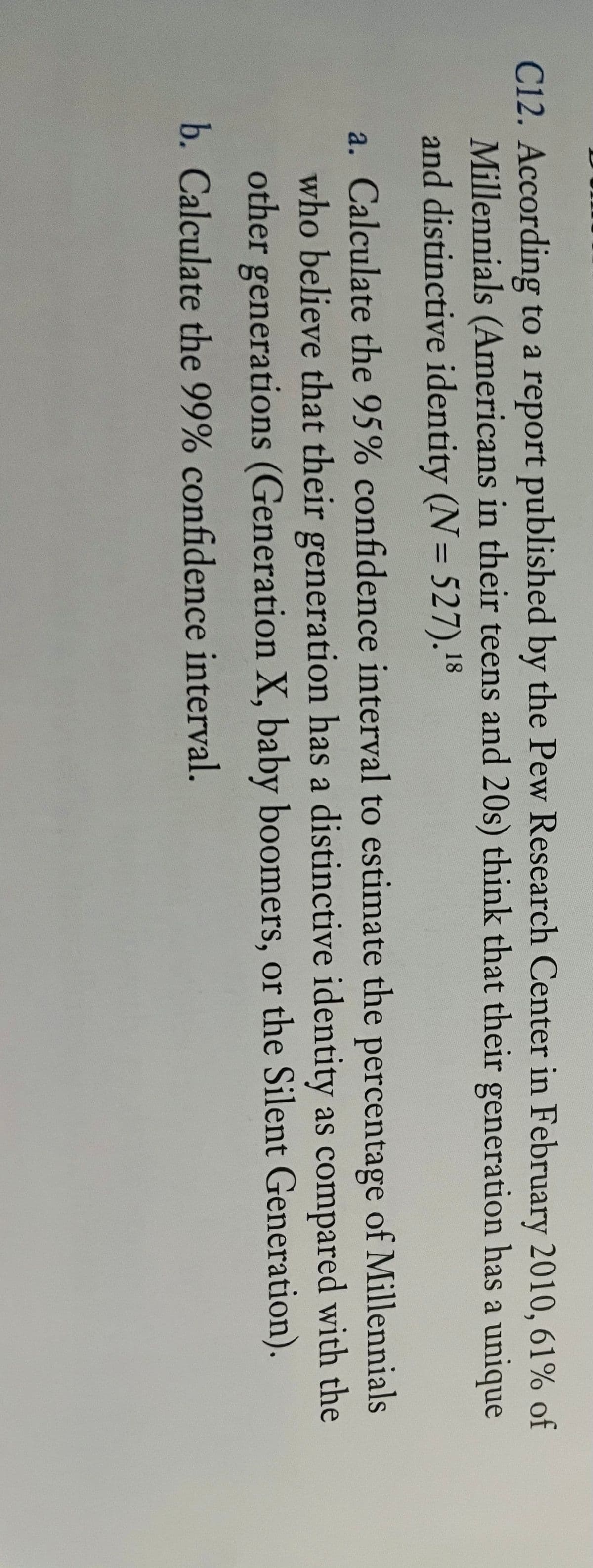 C12. According to a report published by the Pew Research Center in February 2010, 61% of
Millennials (Americans in their teens and 20s) think that their generation has a unique
and distinctive identity (N= 527).18
%3D
a. Calculate the 95% confidence interval to estimate the percentage of Millennials
who believe that their generation has a distinctive identity as compared with the
other generations (Generation X, baby boomers, or the Silent Generation).
b. Calculate the 99% confidence interval.
