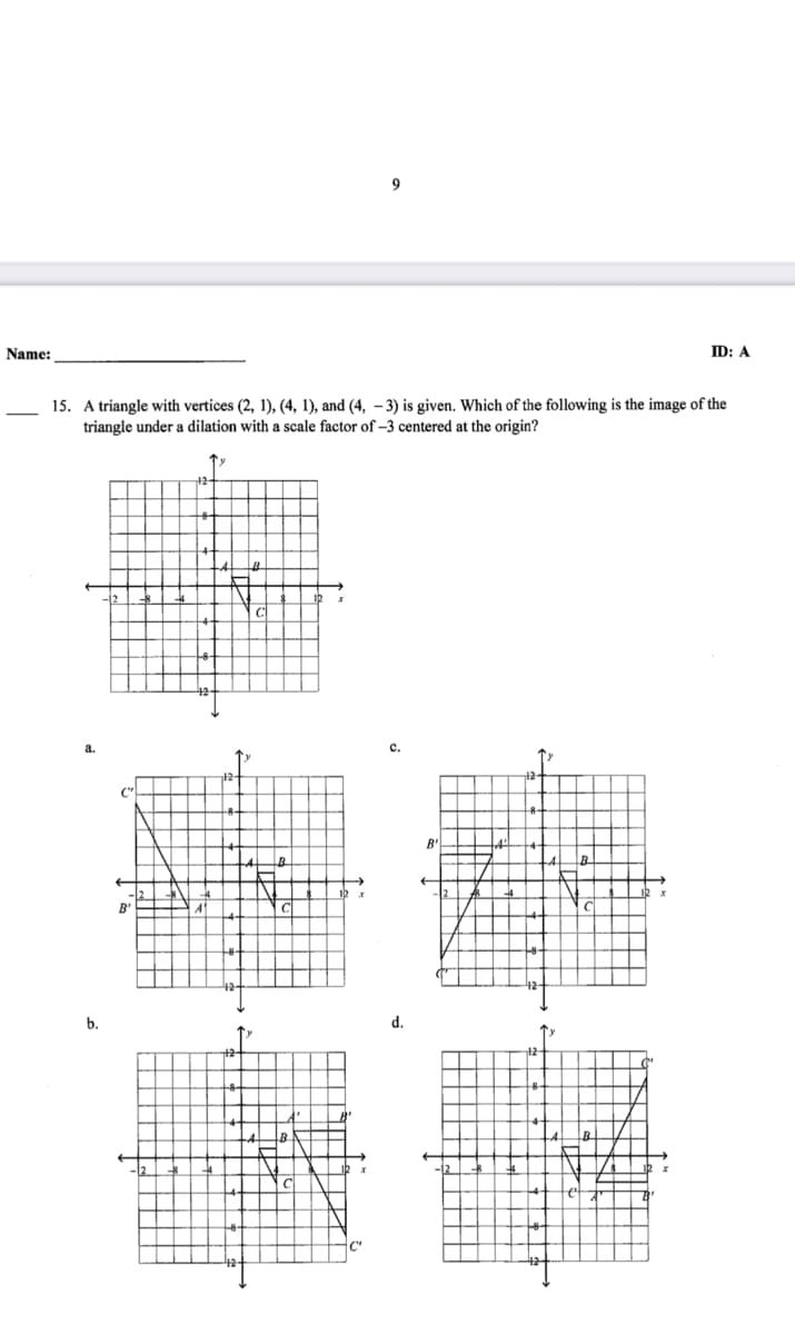 9
Name:
ID: A
15. A triangle with vertices (2, 1), (4, 1), and (4, – 3) is given. Which of the following is the image of the
triangle under a dilation with a scale factor of –3 centered at the origin?
с.
B'
B
A'
b.
d.
B.
