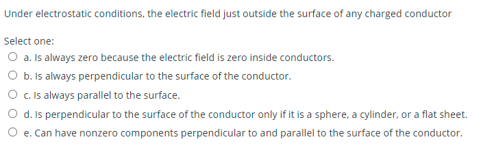 Under electrostatic conditions, the electric field just outside the surface of any charged conductor
Select one:
O a. Is always zero because the electric field is zero inside conductors.
O b. Is always perpendicular to the surface of the conductor.
O c. Is always parallel to the surface.
O d. Is perpendicular to the surface of the conductor only if it is a sphere, a cylinder, or a flat sheet.
O e. Can have nonzero components perpendicular to and parallel to the surface of the conductor.
