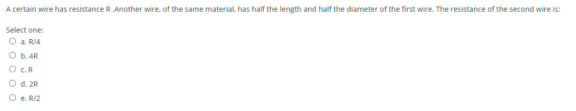 A certain wire has resistance R.Another wire, of the same material, has half the length and half the diameter of the first wire. The resistance of the second wire is:
Select one:
O a. R/4
O b. 4R
c. R
d. 2R
e. R/2
