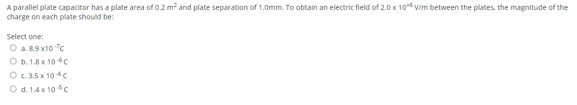 A parallel plate capacitor has a plate area of 0.2 m² and plate separation of 1.0mm. To obtain an electric field of 2.0 x 10* V/m between the plates, the magnitude of the
charge on each plate should be:
Select one:
O a. 8.9 x10 -7c
ОБ.1.8х 10-6 с
О с. 3.5 х 10-5С
O d. 1.4 x 10 5 c
