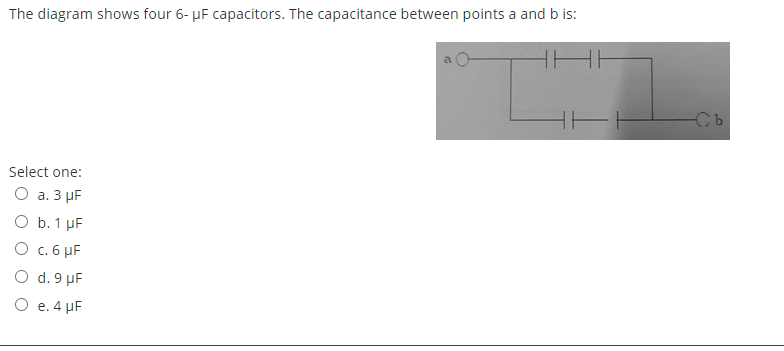 The diagram shows four 6- µF capacitors. The capacitance between points a and b is:
Select one:
O a. 3 µF
O b. 1 µF
O c. 6 µF
O d. 9 µF
O e. 4 µF
