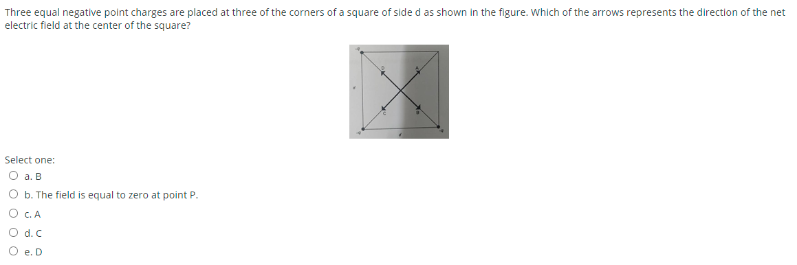 Three equal negative point charges are placed at three of the corners of a square of side d as shown in the figure. Which of the arrows represents the direction of the net
electric field at the center of the square?
Select one:
O a. B
O b. The field is equal to zero at point P.
O c. A
O d. C
O e. D
