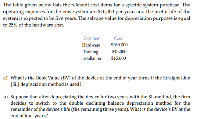 The table given below lists the relevant cost items for a specific system purchase. The
operating expenses for the new system are $10,000 per year, and the useful life of the
system is expected to be five years. The salvage value for depreciation purposes is equal
to 25% of the hardware cost.
Cost Item
Cost
Hardware
$160,000
Training
$15,000
Installation
$15,000
a) What is the Book Value (BV) of the device at the end of year three if the Straight Line
(SL) depreciation method is used?
b) Suppose that after depreciating the device for two years with the SL method, the firm
decides to switch to the double declining balance depreciation method for the
remainder of the device's life (the remaining three years). What is the device's BV at the
end of four years?
