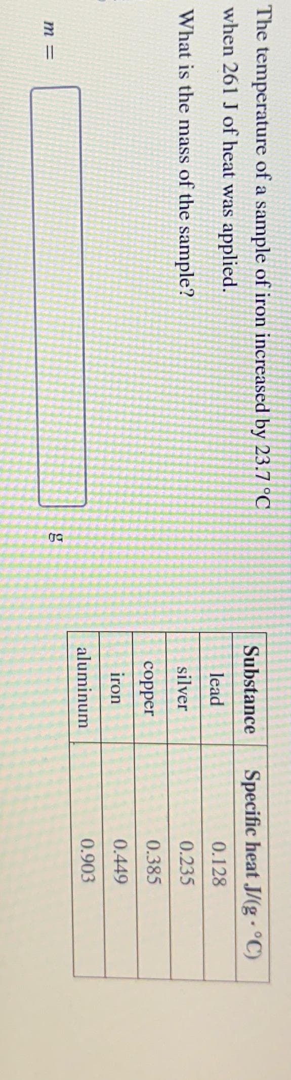 The temperature of a sample of iron increased by 23.7 °C
when 261 J of heat was applied.
What is the mass of the sample?
m =
g
Substance Specific heat J/(g-°C)
lead
0.128
silver
0.235
0.385
0.449
0.903
copper
iron
aluminum