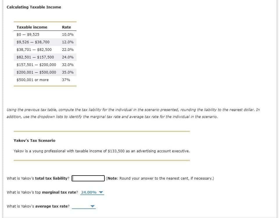 Calculating Taxable Income
Taxable income
$0 $9,525
$9,526 $38,700
$38,701 - $82,500
$82,501 $157,500
$157,501 - $200,000
$200,001 - $500,000
$500,001 or more
Rate
10.0%
12.0%
22.0%
24.0%
32.0%
35.0%
37%
Using the previous tax table, compute the tax liability for the individual in the scenario presented, rounding the liability to the nearest dollar. In
addition, use the dropdown lists to identify the marginal tax rate and average tax rate for the individual in the scenario.
Yakov's Tax Scenario
Yakov is a young professional with taxable income of $133,500 as an advertising account executive.
What is Yakov's total tax liability?
What is Yakov's top marginal tax rate? 24.00%
What is Yakov's average tax rate?
(Note: Round your answer to the nearest cent, if necessary.)