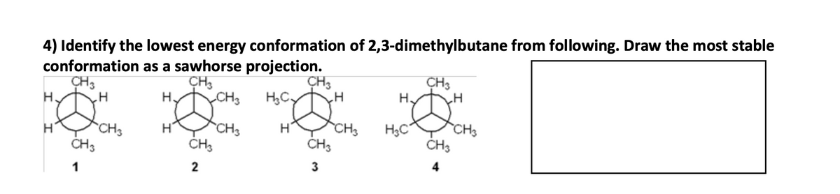 4) Identify the lowest energy conformation of 2,3-dimethylbutane from following. Draw the most stable
conformation as a sawhorse projection.
CH3
CH3
CH3
H
H3 Cy
H
CH 3
CH3
H.
H
CH3
2
CH3
CH3
H
CH3
CH 3
3
CH3
H₂
H3C
CH3
4
CH3