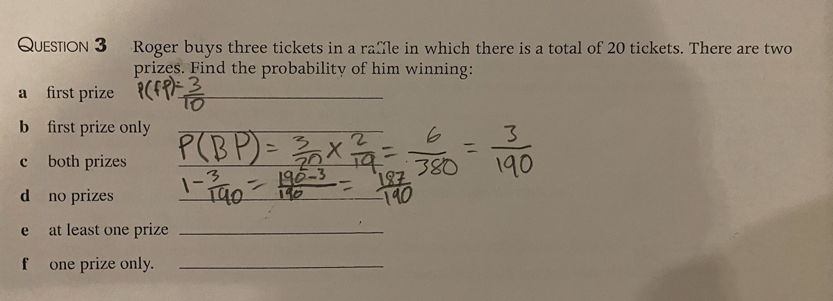 QUESTION 3
a first prize
b
C
d
e
f
Roger buys three tickets in a raffle in which there is a total of 20 tickets. There are two
prizes. Find the probability of him winning:
first prize only
both prizes
no prizes
at least one prize
one prize only.
2
P(BP) = 3³/20x
1-2740 - 190-3 = 1870
20 19
6
380
=
3
190