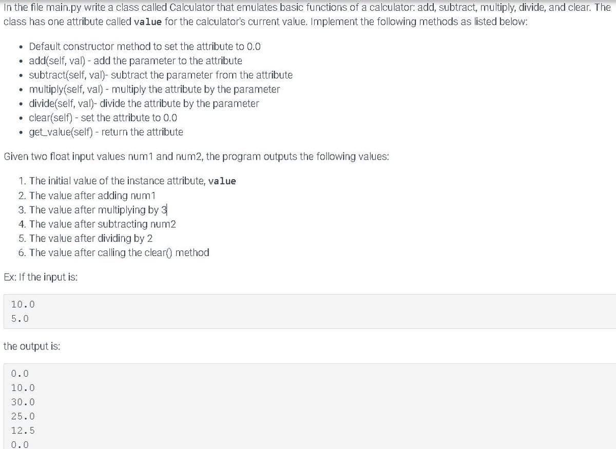 In the file main.py write a class called Calculator that emulates basic functions of a calculator: add, subtract, multiply, divide, and clear. The
class has one attribute called value for the calculator's current value. Implement the following methods as listed below:
• Default constructor method to set the attribute to 0.0
add(self, val) - add the parameter to the attribute
subtract(self, val)- subtract the parameter from the attribute
multiply(self, val) - multiply the attribute by the parameter
• divide(self, val)- divide the attribute by the parameter
clear(self) - set the attribute to 0.0
get value(self) - return the attribute
Given two float input values num1 and num2, the program outputs the following values:
1. The initial value of the instance attribute, value
2. The value after adding num1
3. The value after multiplying by 3
4. The value after subtracting num2
5. The value after dividing by 2
6. The value after calling the clear() method
Ex: If the input is:
10.0
5.0
the output is:
0.0
10.0
30.0
25.0
12.5
0.0
