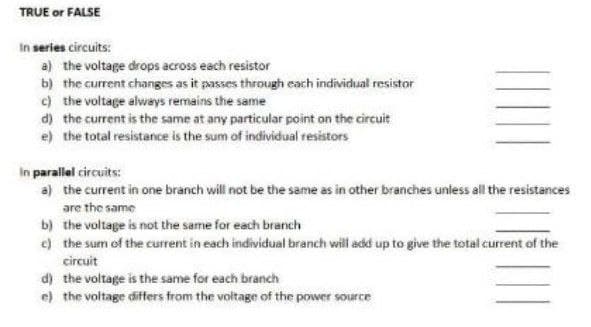 TRUE or FALSE
In series circuits:
a) the voltage drops across each resistor
b) the current changes as it passes through each individual resistor
c) the voltage always remains the same
d) the current is the same at any particular point on the circuit
e) the total resistance is the sum of individual resistors
In parallel circuits:
a) the current in one branch will not be the same as in other branches unless all the resistances
are the same
b) the voltage is not the same for each branch
e) the sum of the current in each individual branch will add up to give the total current of the
circuit
d) the voltage is the same for each branch
e) the voltage differs from the voltage of the power source
