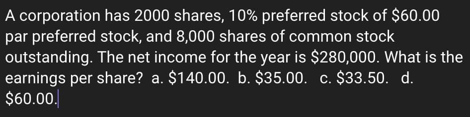 A corporation has 2000 shares, 10% preferred stock of $60.00
par preferred stock, and 8,000 shares of common stock
outstanding. The net income for the year is $280,000. What is the
earnings per share? a. $140.00. b. $35.00. c. $33.50. d.
$60.00.