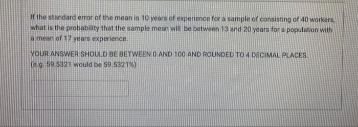 If the standard error of the mean is 10 years of experience for a sample of consisting of 40 workers,
what is the probability that the sample mean will be between 13 and 20 years for a population with
a mean of 17 years experience.
YOUR ANSWER SHOULD BE BETWEEN O AND 100 AND ROUNDED TO 4 DECIMAL PLACES.
(e g. 59.5321 would be 59.5321%)
