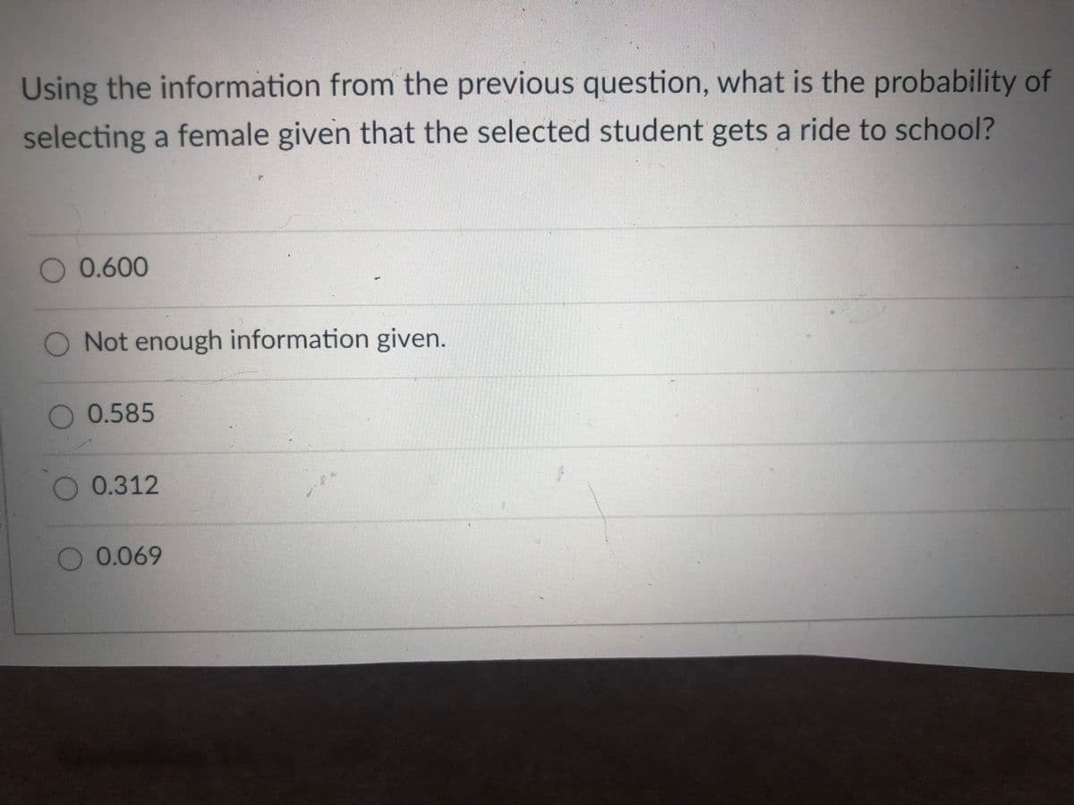 Using the information from the previous question, what is the probability of
selecting a female given that the selected student gets a ride to school?
0.600
O Not enough information given.
0.585
0.312
O0.069
