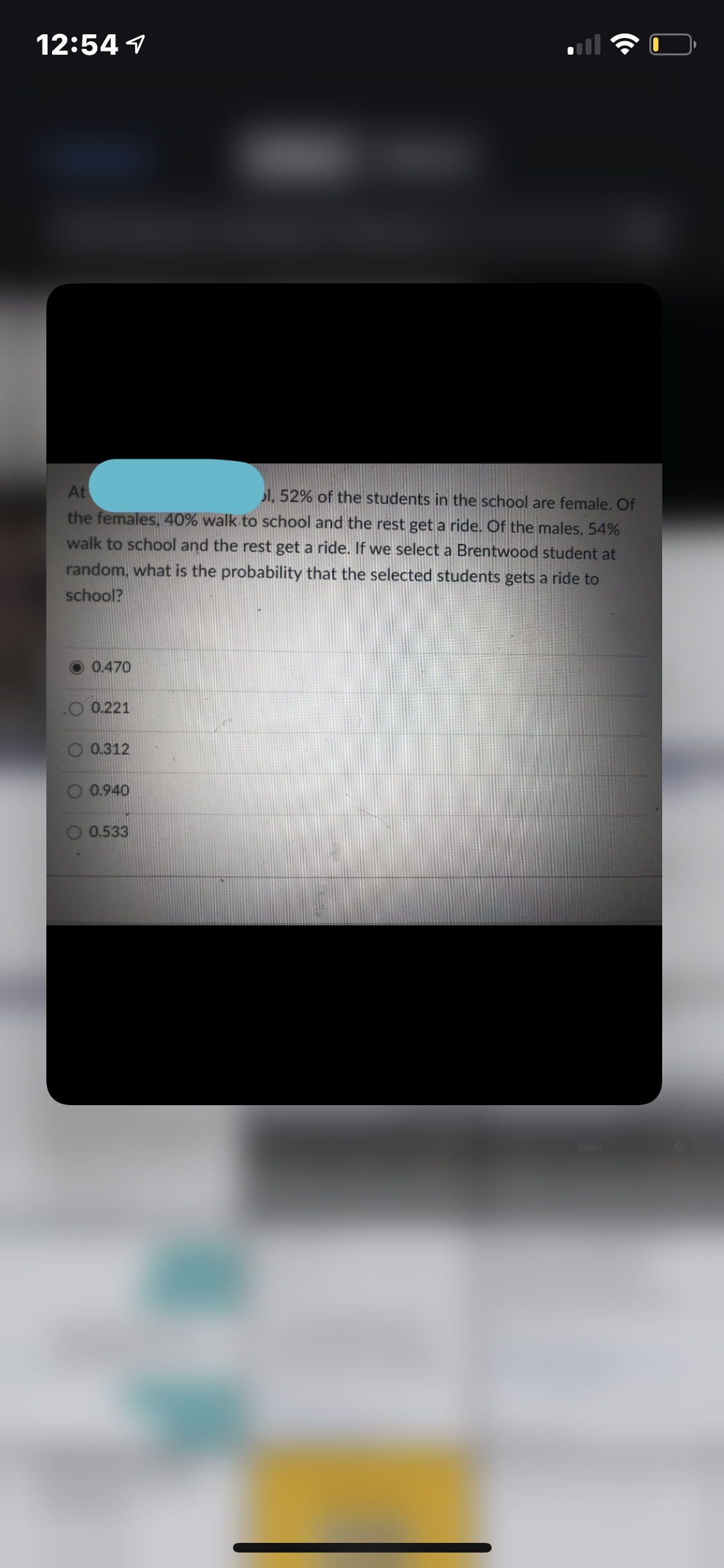 12:54 1
At
I. 52% of the students in the school are female. Of
the females, 40% walk to school and the rest get a ride. Of the males, 54%
walk to school and the rest get a ride. If we select a Brentwood student at
random, what is the probability that the selected students gets a ride to
school?
0.470
O 0.221
0.312
0.940
0.533
Select
